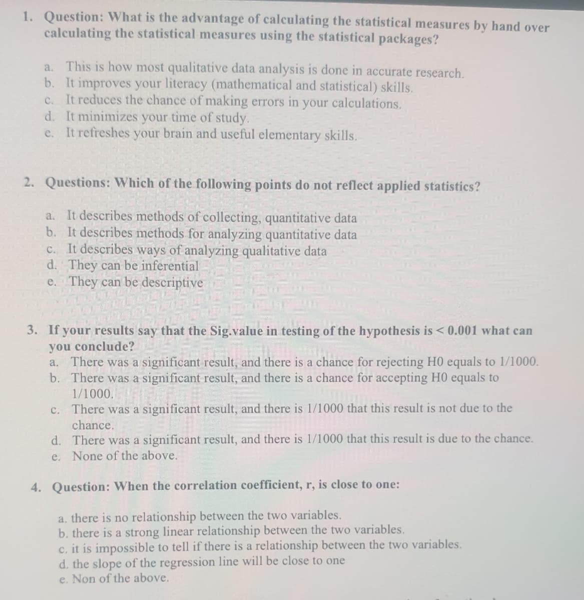 1. Question: What is the advantage of calculating the statistical measures by hand over
calculating the statistical measures using the statistical packages?
a. This is how most qualitative data analysis is done in accurate research.
b. It improves your literacy (mathematical and statistical) skills.
c. It reduces the chance of making errors in your calculations.
d. It minimizes your time of study.
e. It refreshes your brain and useful elementary skills.
2. Questions: Which of the following points do not reflect applied statistics?
a. It describes methods of collecting, quantitative data
b. It describes methods for analyzing quantitative data
c. It describes ways of analyzing qualitative data
d. They can be inferential
e. They can be descriptive
3. If your results say that the Sig.value in testing of the hypothesis is < 0.001 what can
you conclude?
a. There was a significant result, and there is a chance for rejecting H0 equals to 1/1000.
b. There was a significant result, and there is a chance for accepting HO equals to
1/1000.
There was a significant result, and there is 1/1000 that this result is not due to the
chance.
C.
d. There was a significant result, and there is 1/1000 that this result is due to the chance.
e. None of the above.
4. Question: When the correlation coefficient, r, is close to one:
a. there is no relationship between the two variables.
b. there is a strong linear relationship between the two variables.
c. it is impossible to tell if there is a relationship between the two variables.
d. the slope of the regression line will be close to one
e. Non of the above.
