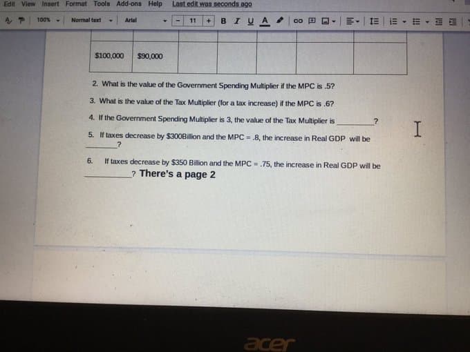 Edit View Insert Format Tools Add-ons Help
Last edit was seconds ago
+ BI UA .
E - I E
100%
Normal text
Arlal
11
$100,000
$90,000
2. What is the value of the Government Spending Multiplier if the MPC is .5?
3. What is the value of the Tax Multiplier (for a tax increase) if the MPC is .6?
4. If the Government Spending Multiplier is 3, the value of the Tax Multiplier is
5. If taxes decrease by $300Billion and the MPC = .8, the increase in Real GDP will be
6.
If taxes decrease by $350 Billion and the MPC = .75, the increase in Real GDP will be
? There's a page 2
acer
