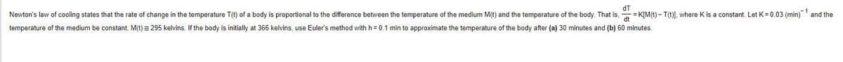 dT
Newton's law of cooling states that the rate of change in the temperature T(t) of a body is proportional to the difference between the temperature of the medium M(t) and the temperature of the body. That is, K[M(t) – T(t)], where K is a constant. Let K= 0.03 (min) and the
temperature of the medium be constant, M(t) = 295 kelvins. If the body is initially at 366 kelvins, use Euler's method with h= 0.1 min to approximate the temperature of the body after (a) 30 minutes and (b) 60 minutes.
=