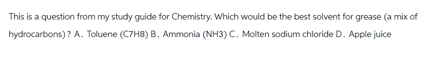 This is a question from my study guide for Chemistry. Which would be the best solvent for grease (a mix of
hydrocarbons)? A. Toluene (C7H8) B. Ammonia (NH3) C. Molten sodium chloride D. Apple juice