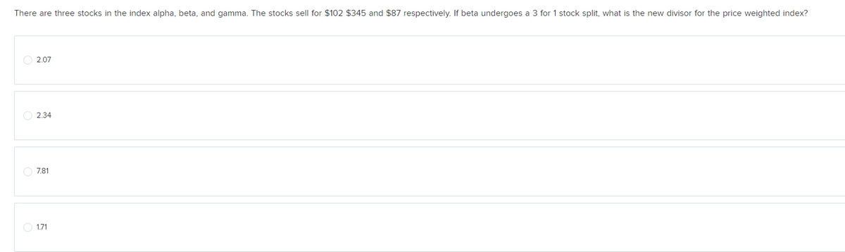 There are three stocks in the index alpha, beta, and gamma. The stocks sell for $102 $345 and $87 respectively. If beta undergoes a 3 for 1 stock split, what is the new divisor for the price weighted index?
2.07
2.34
7.81
1.71