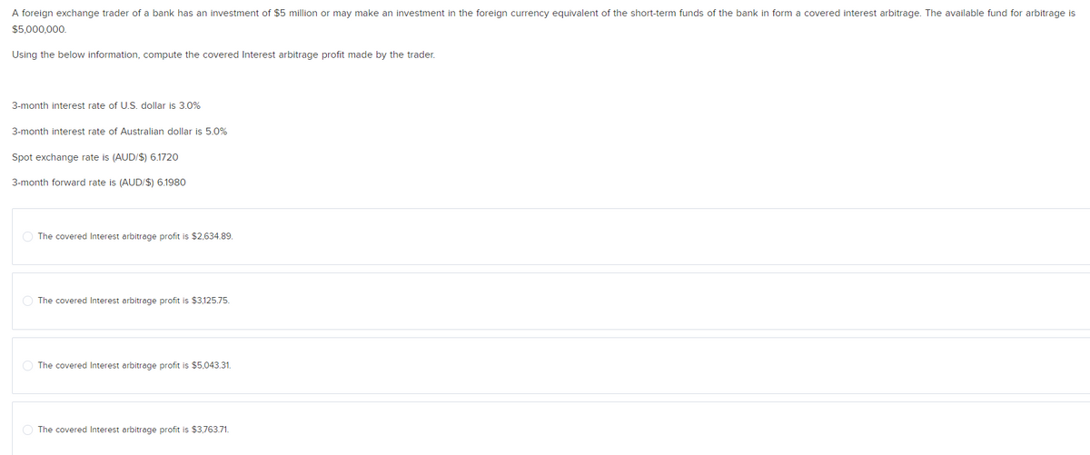 A foreign exchange trader of a bank has an investment of $5 million or may make an investment in the foreign currency equivalent of the short-term funds of the bank in form a covered interest arbitrage. The available fund for arbitrage is
$5,000,000.
Using the below information, compute the covered Interest arbitrage profit made by the trader.
3-month interest rate of U.S. dollar is 3.0%
3-month interest rate of Australian dollar is 5.0%
Spot exchange rate is (AUD/$) 6.1720
3-month forward rate is (AUD/$) 6.1980
The covered Interest arbitrage profit is $2,634.89.
O The covered Interest arbitrage profit is $3,125.75.
O The covered Interest arbitrage profit is $5,043.31.
O The covered Interest arbitrage profit is $3,763.71.