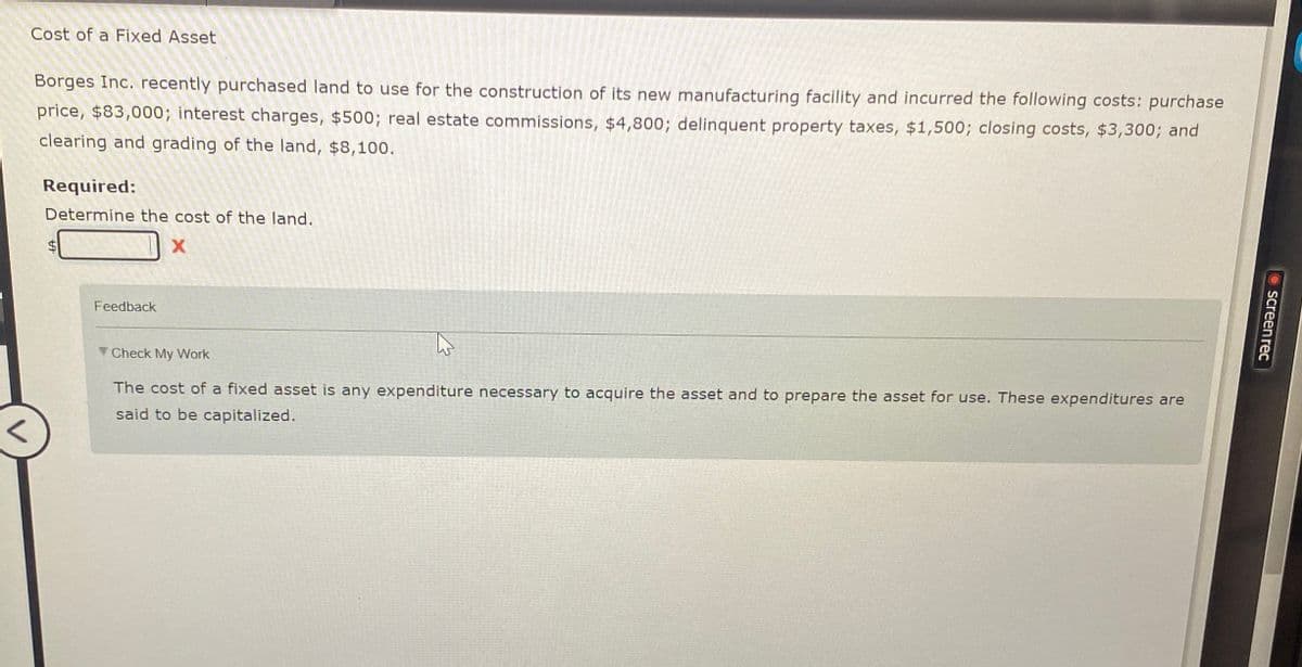 Cost of a Fixed Asset
Borges Inc. recently purchased land to use for the construction of its new manufacturing facility and incurred the following costs: purchase
price, $83,000; interest charges, $500; real estate commissions, $4,800; delinquent property taxes, $1,500; closing costs, $3,300; and
clearing and grading of the land, $8,100.
Required:
Determine the cost of the land.
X
Feedback
Check My Work
The cost of a fixed asset is any expenditure necessary to acquire the asset and to prepare the asset for use. These expenditures are
said to be capitalized.
screen rec