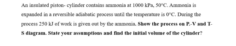 An insulated piston- cylinder contains ammonia at 1000 kPa, 50°C. Ammonia is
expanded in a reversible adiabatic process until the temperature is 0°C. During the
process 250 kJ of work is given out by the ammonia. Show the process on P.-V and T-
S diagram. State your assumptions and find the initial volume of the cylinder?