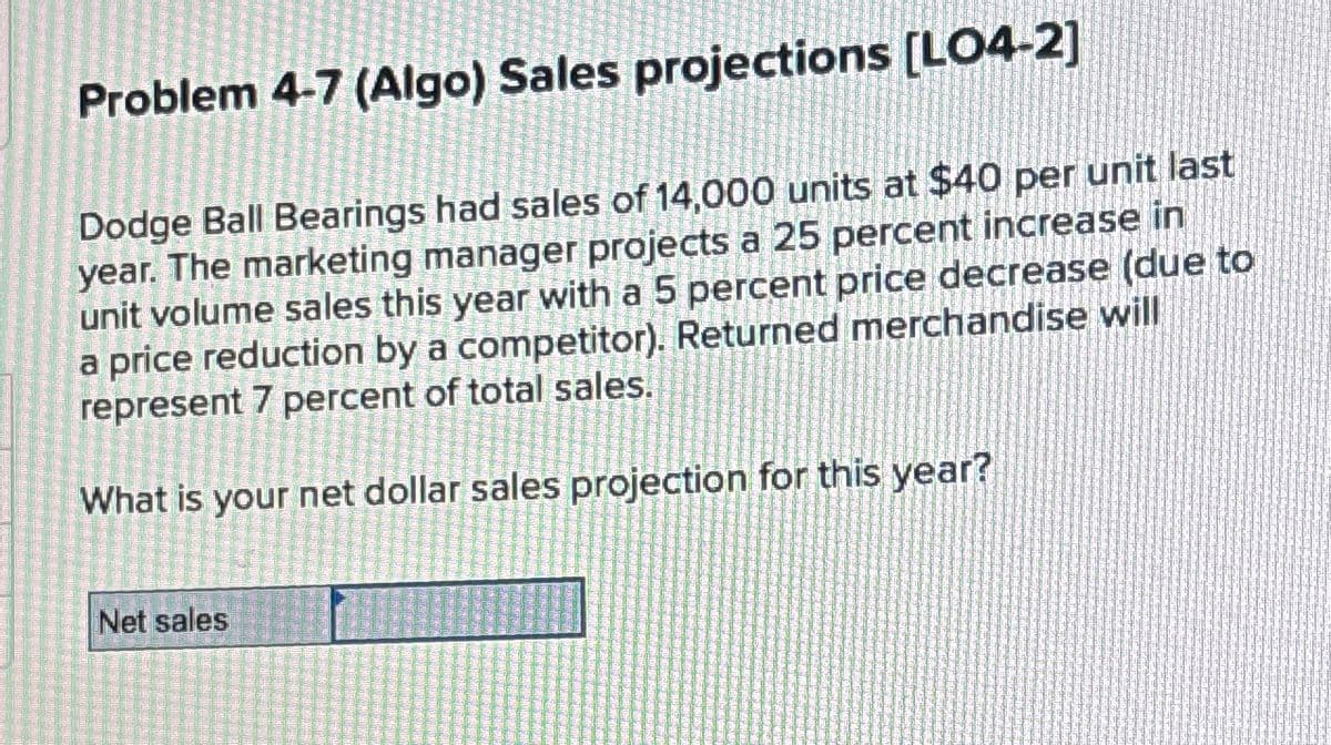 Problem 4-7 (Algo) Sales projections [LO4-2]
Dodge Ball Bearings had sales of 14,000 units at $40 per unit last
year. The marketing manager projects a 25 percent increase in
unit volume sales this year with a 5 percent price decrease (due to
a price reduction by a competitor). Returned merchandise will
represent 7 percent of total sales.
What is your net dollar sales projection for this year?
Net sales