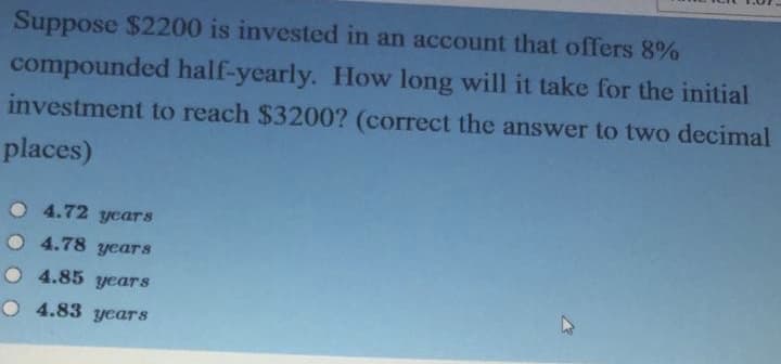 Suppose $2200 is invested in an account that offers 8%
compounded half-yearly. How long will it take for the initial
investment to reach $3200? (correct the answer to two decimal
places)
O 4.72 years
4.78 years
4.85 years
O 4.83 years
