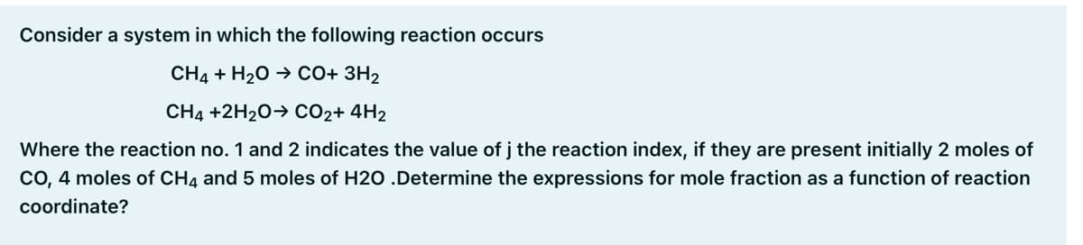 Consider a system in which the following reaction occurs
CH4 + H20 → CO+ 3H2
CH4 +2H20→ CO2+ 4H2
Where the reaction no. 1 and 2 indicates the value of j the reaction index, if they are present initially 2 moles of
cO, 4 moles of CH4 and 5 moles of H2O .Determine the expressions for mole fraction as a function of reaction
coordinate?
