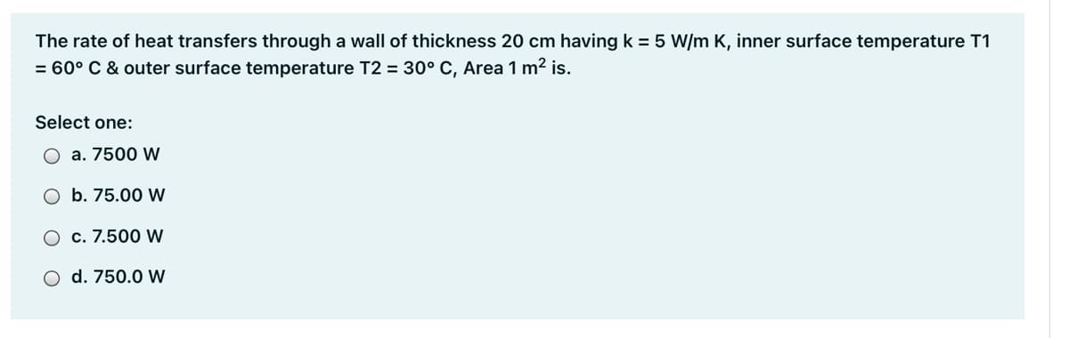 The rate of heat transfers through a wall of thickness 20 cm having k = 5 W/m K, inner surface temperature T1
= 60° C & outer surface temperature T2 = 30° C, Area 1 m2 is.
Select one:
a. 7500 W
O b. 75.00 W
O c. 7.500 W
O d. 750.0 W
