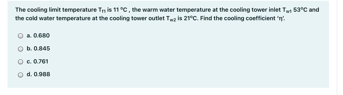 The cooling limit temperature Tm is 11 °C , the warm water temperature at the cooling tower inlet Tw1 53°C and
the cold water temperature at the cooling tower outlet Tw2 is 21°C. Find the cooling coefficient 'n'.
a. 0.680
O b. 0.845
O c. 0.761
O d. 0.988
