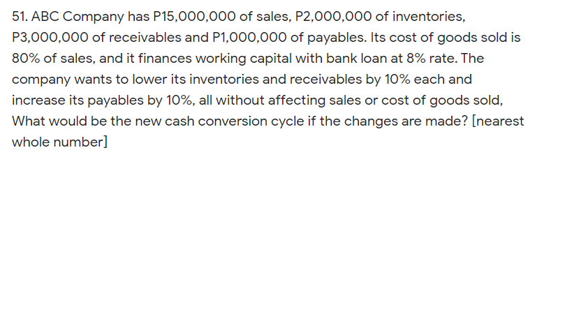 51. ABC Company has P15,000,000 of sales, P2,000,000 of inventories,
P3,000,000 of receivables and P1,000,000 of payables. Its cost of goods sold is
80% of sales, and it finances working capital with bank loan at 8% rate. The
company wants to lower its inventories and receivables by 10% each and
increase its payables by 10%, all without affecting sales or cost of goods sold,
What would be the new cash conversion cycle if the changes are made? [nearest
whole number]
