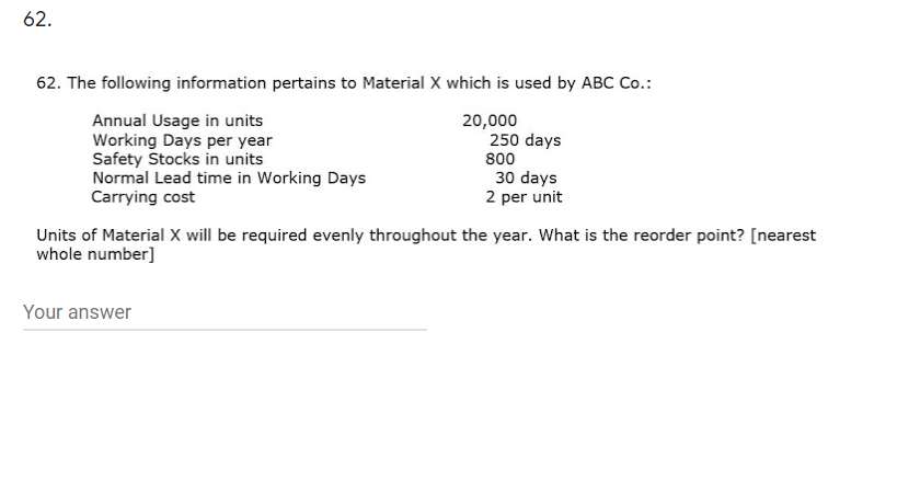 62.
62. The following information pertains to Material X which is used by ABC Co.:
Annual Usage in units
Working Days per year
Safety Stocks in units
Normal Lead time in Working Days
Carrying cost
20,000
250 days
800
30 days
2 per unit
Units of Material X will be required evenly throughout the year. What is the reorder point? [nearest
whole number]
Your answer
