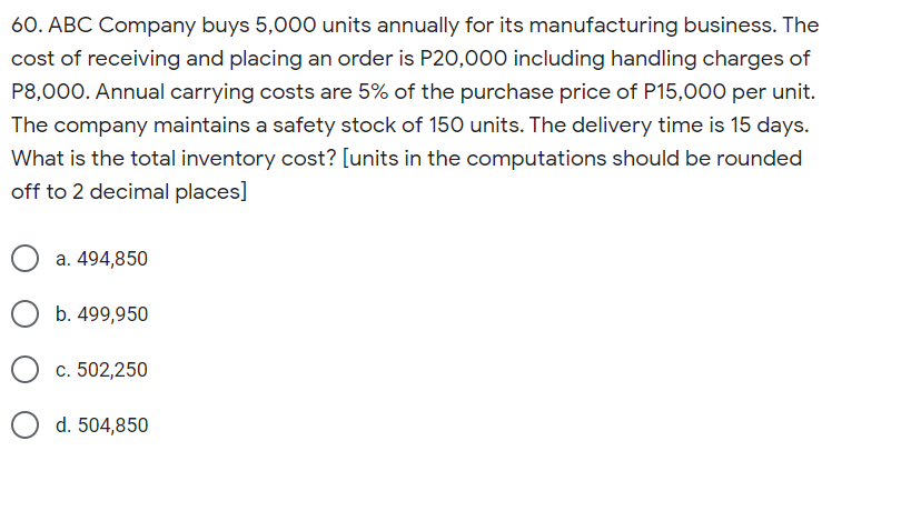 60. ABC Company buys 5,000 units annually for its manufacturing business. The
cost of receiving and placing an order is P20,000 including handling charges of
P8,000. Annual carrying costs are 5% of the purchase price of P15,000 per unit.
The company maintains a safety stock of 150 units. The delivery time is 15 days.
What is the total inventory cost? [units in the computations should be rounded
off to 2 decimal places]
a. 494,850
b. 499,950
c. 502,250
d. 504,850
