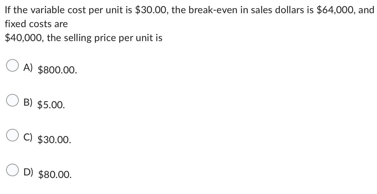 If the variable cost per unit is $30.00, the break-even in sales dollars is $64,000, and
fixed costs are
$40,000, the selling price per unit is
A) $800.00.
B) $5.00.
C) $30.00.
D) $80.00.