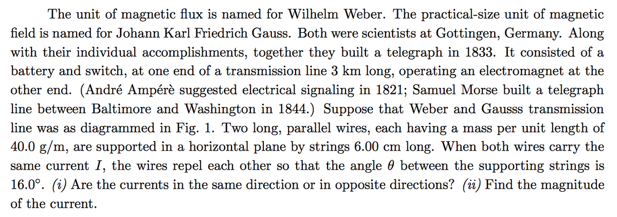 The unit of magnetic flux is named for Wilhelm Weber. The practical-size unit of magnetic
field is named for Johann Karl Friedrich Gauss. Both were scientists at Gottingen, Germany. Along
with their individual accomplishments, together they built a telegraph in 1833. It consisted of a
battery and switch, at one end of a transmission line 3 km long, operating an electromagnet at the
other end. (André Ampérè suggested electrical signaling in 1821; Samuel Morse built a telegraph
line between Baltimore and Washington in 1844.) Suppose that Weber and Gausss transmission
line was as diagrammed in Fig. 1. Two long, parallel wires, each having a mass per unit length of
40.0 g/m, are supported in a horizontal plane by strings 6.00 cm long. When both wires carry the
same current I, the wires repel each other so that the angle 0 between the supporting strings is
16.0°. (i) Are the currents in the same direction or in opposite directions? (ii) Find the magnitude
of the current.
