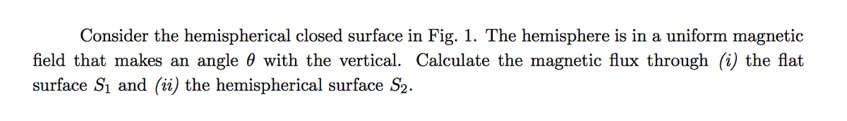 Consider the hemispherical closed surface in Fig. 1. The hemisphere is in a uniform magnetic
field that makes an angle 0 with the vertical. Calculate the magnetic flux through (i) the flat
surface Si and (ii) the hemispherical surface S2.
