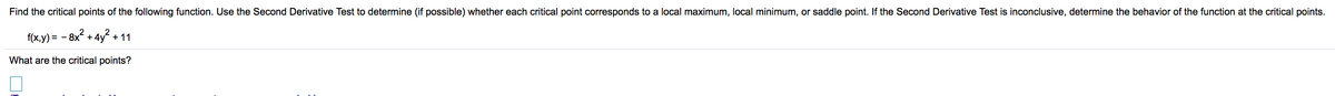 Find the critical points of the following function. Use the Second Derivative Test to determine (if possible) whether each critical point corresponds to a local maximum, local minimum, or saddle point. If the Second Derivative Test is inconclusive, determine the behavior of the function at the critical points.
f(x,y) = - 8x + 4y + 11
What are the critical points?
