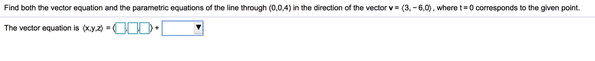 Find both the vector equation and the parametric equations of the line through (0,0,4) in the direction of the vector v =
(3, -6,0), where t= 0 corresponds to the given point.
The vector equation is (x,y,z) =
(OOD) + |
