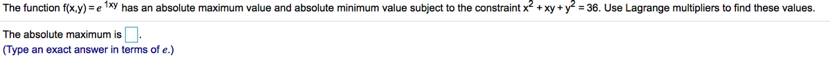 The function f(x,y) = e 1xy has an absolute maximum value and absolute minimum value subject to the constraint x + xy + y = 36. Use Lagrange multipliers to find these values.
The absolute maximum is
(Type an exact answer in terms of e.)
