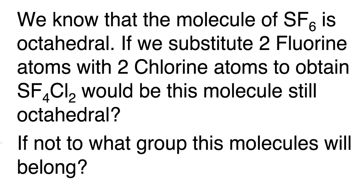 We know that the molecule of SF, is
octahedral. If we substitute 2 Fluorine
atoms with 2 Chlorine atoms to obtain
SF,CI, would be this molecule still
4
octahedral?
If not to what group this molecules will
belong?
