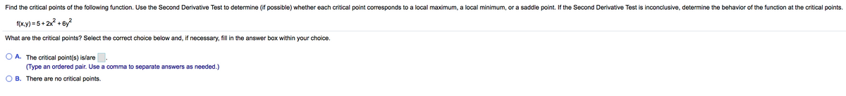 Find the critical points of the following function. Use the Second Derivative Test to determine (if possible) whether each critical point corresponds to a local maximum, a local minimum, or a saddle point. If the Second Derivative Test is inconclusive, determine the behavior of the function at the critical points.
f(x,y) = 5 + 2x? + 6y?
What are the critical points? Select the correct choice below and, if necessary, fill in the answer box within your choice.
A. The critical point(s) is/are
(Type an ordered pair. Use a comma to separate answers as needed.)
O B. There are no critical points.

