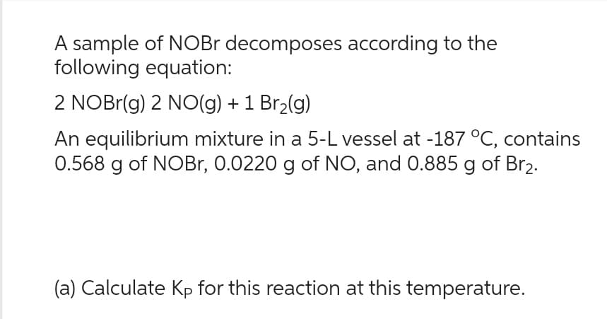 A sample of NOBr decomposes according to the
following equation:
2 NOBr(g) 2 NO(g) + 1 Br₂(g)
An equilibrium mixture in a 5-L vessel at -187 °C, contains
0.568 g of NOBr, 0.0220 g of NO, and 0.885 g of Br₂.
(a) Calculate Kp for this reaction at this temperature.