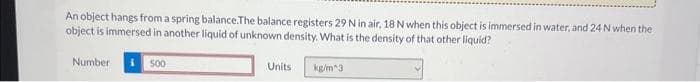 An object hangs from a spring balance. The balance registers 29 N in air, 18 N when this object is immersed in water, and 24 N when the
object is immersed in another liquid of unknown density. What is the density of that other liquid?
kg/m^3
Number
500
Units