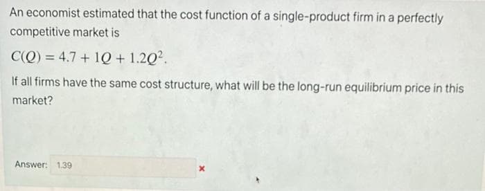 An economist estimated that the cost function of a single-product firm in a perfectly
competitive market is
C(Q) = 4.7+ 10 + 1.20².
If all firms have the same cost structure, what will be the long-run equilibrium price in this
market?
Answer: 1.39
X