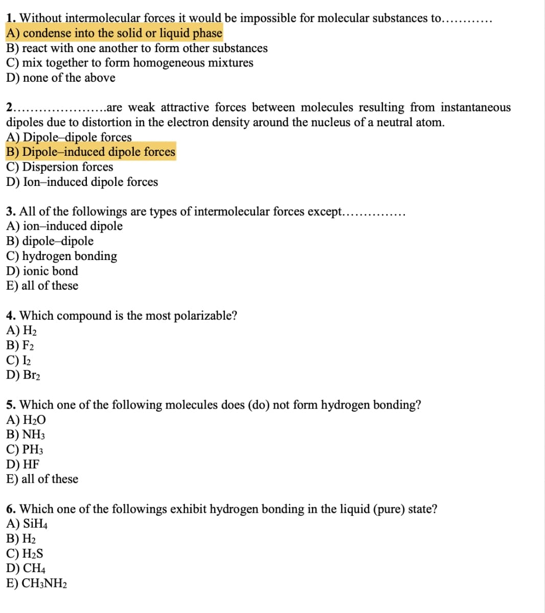 1. Without intermolecular forces it would be impossible for molecular substances to...........
A) condense into the solid or liquid phase
B) react with one another to form other substances
C) mix together to form homogeneous mixtures
D) none of the above
2..
..are weak attractive forces between molecules resulting from instantaneous
dipoles due to distortion in the electron density around the nucleus of a neutral atom.
A) Dipole-dipole forces
B) Dipole-induced dipole forces
C) Dispersion forces
D) Ion-induced dipole forces
3. All of the followings are types of intermolecular forces except..
A) ion-induced dipole
B) dipole-dipole
C) hydrogen bonding
D) ionic bond
E) all of these
4. Which compound is the most polarizable?
A) H₂
B) F2
C) I₂
D) Br2
5. Which one of the following molecules does (do) not form hydrogen bonding?
A) H₂O
B) NH3
C) PH3
D) HF
E) all of these
6. Which one of the followings exhibit hydrogen bonding in the liquid (pure) state?
A) SIH4
B) H₂
C) H₂S
D) CH4
E) CH3NH2