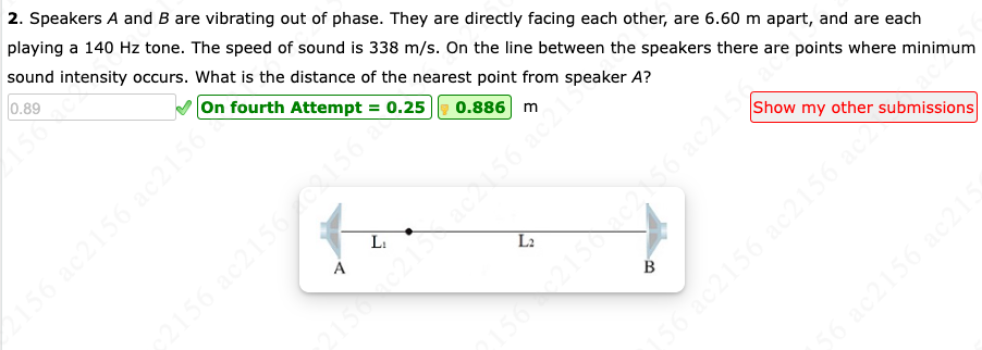 2. Speakers A and B are vibrating out of phase. They are directly facing each other, are 6.60 m apart, and are each
playing a 140 Hz tone. The speed of sound is 338 m/s. On the line between the speakers there are points where minimum
sound intensity occurs. What is the distance of the nearest point from speaker A?
0.89
On fourth Attempt = 0.25 0.886 m
156 ac2156 ac2156
A
L₁
c2156 ac2156 C8156)
L₂
B
Show my other submissions
156 ac2156 ac2156 acc
56 ac2156 ac215