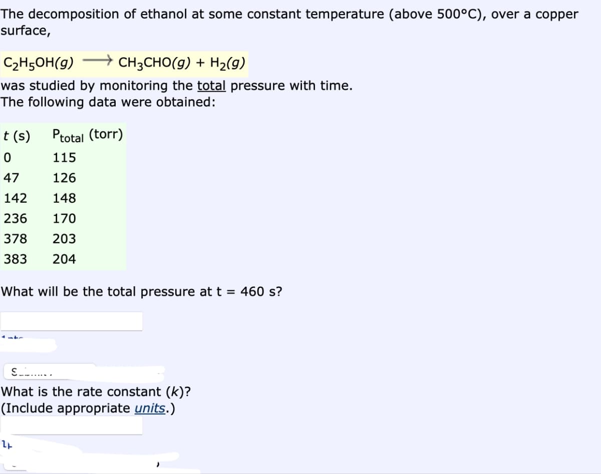 The decomposition of ethanol at some constant temperature (above 500°C), over a copper
surface,
C₂H5OH(g)
CH3CHO(g) + H₂(g)
was studied by monitoring the total pressure with time.
The following data were obtained:
t (s) Ptotal (torr)
0
115
47
126
142
148
236
170
378
203
383
204
What will be the total pressure at t = 460 s?
S......
What is the rate constant (k)?
(Include appropriate units.)