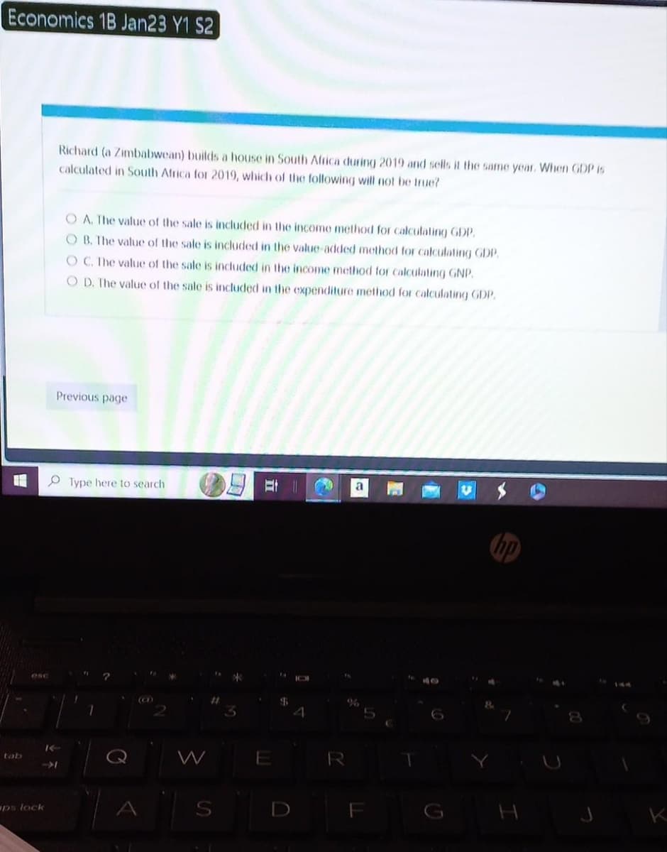 Economics 1B Jan23 Y1 S2
U
K
-1
ps lock
Richard (a Zimbabwean) builds a house in South Africa during 2019 and sells it the same year. When GDP is
calculated in South Africa for 2019, which of the following will not be true?
OA. The value of the sale is included in the income method for calculating GDP.
OB. The value of the sale is included in the value-added method for calculating GDP.
OC. The value of the sale is included in the income method for calculating GNP,
OD. The value of the sale is included in the expenditure method for calculating GDP.
Previous page
Type here to search
?
(CD)
W
Et
E
$
4
R
a
F
T
HO
H
2
K