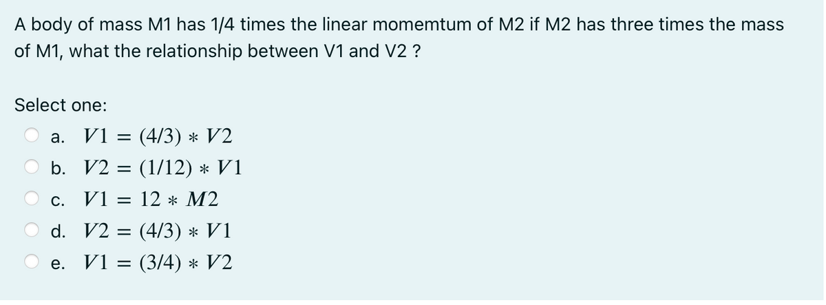 A body of mass M1 has 1/4 times the linear momemtum of M2 if M2 has three times the mass
of M1, what the relationship between V1 and V2 ?
Select one:
а. V1 %3 (4/3) * V2
b. V2 = (1/12) * V1
V1 = 12 * M2
С.
d. V2 = (4/3) * V1
V1 = (3/4) * V2
е.
