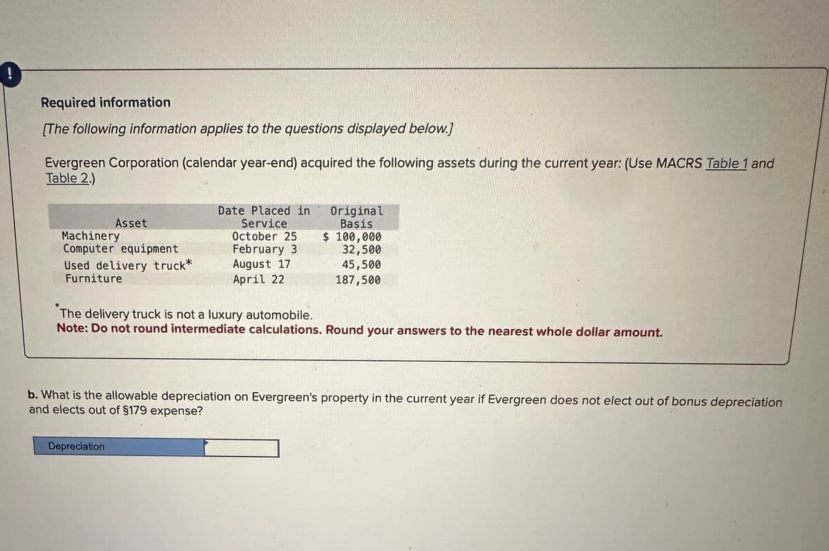 Required information
[The following information applies to the questions displayed below.]
Evergreen Corporation (calendar year-end) acquired the following assets during the current year: (Use MACRS Table 1 and
Table 2.)
Date Placed in
Asset
Machinery
Service
October 25
Original
Basis
$ 100,000
Computer equipment
February 3
32,500
Used delivery truck*
Furniture
August 17
April 22
45,500
187,500
The delivery truck is not a luxury automobile.
Note: Do not round intermediate calculations. Round your answers to the nearest whole dollar amount.
b. What is the allowable depreciation on Evergreen's property in the current year if Evergreen does not elect out of bonus depreciation
and elects out of §179 expense?
Depreciation