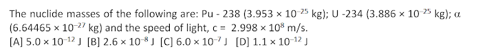 The nuclide masses of the following are: Pu - 238 (3.953 x 10 25 kg); U -234 (3.886 x 10
(6.64465 x 10 27 kg) and the speed of light, c = 2.998 x 10% m/s.
[A] 5.0 x 10-12 J [B] 2.6 × 10-8 J [C] 6.0 x 10-7J [D] 1.1 × 10-12 J
25
kg); a
