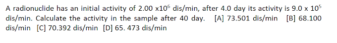 A radionuclide has an initial activity of 2.00 x106 dis/min, after 4.0 day its activity is 9.0 x 105
dis/min. Calculate the activity in the sample after 40 day. [A] 73.501 dis/min [B] 68.100
dis/min [C] 70.392 dis/min [D] 65. 473 dis/min
