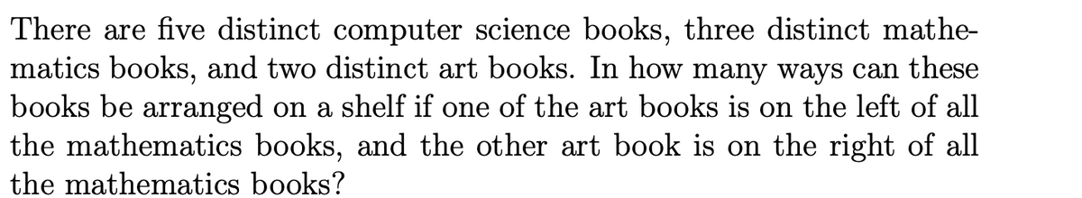 There are five distinct computer science books, three distinct mathe-
matics books, and two distinct art books. In how many ways can these
books be arranged on a shelf if one of the art books is on the left of all
the mathematics books, and the other art book is on the right of all
the mathematics books?
