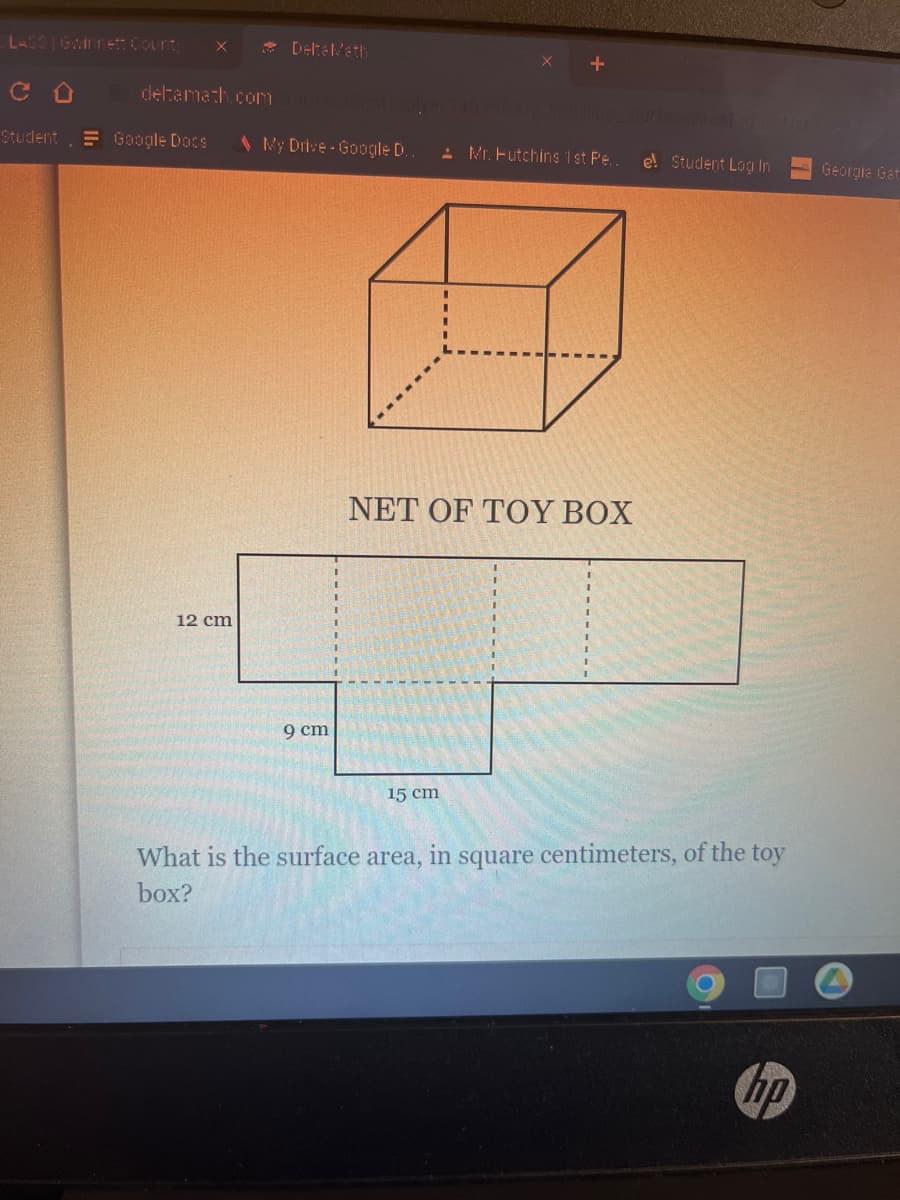 со
Student Google Docs
X
deltamath.com
12 cm
Delta Math
app/student/soly
My Drive-Google D..
9 cm
Mr. Futchins 1st Pe..
NET OF TOY BOX
15 cm
e! Student Log In
What is the surface area, in square centimeters, of the toy
box?
hp
Georgia Gat