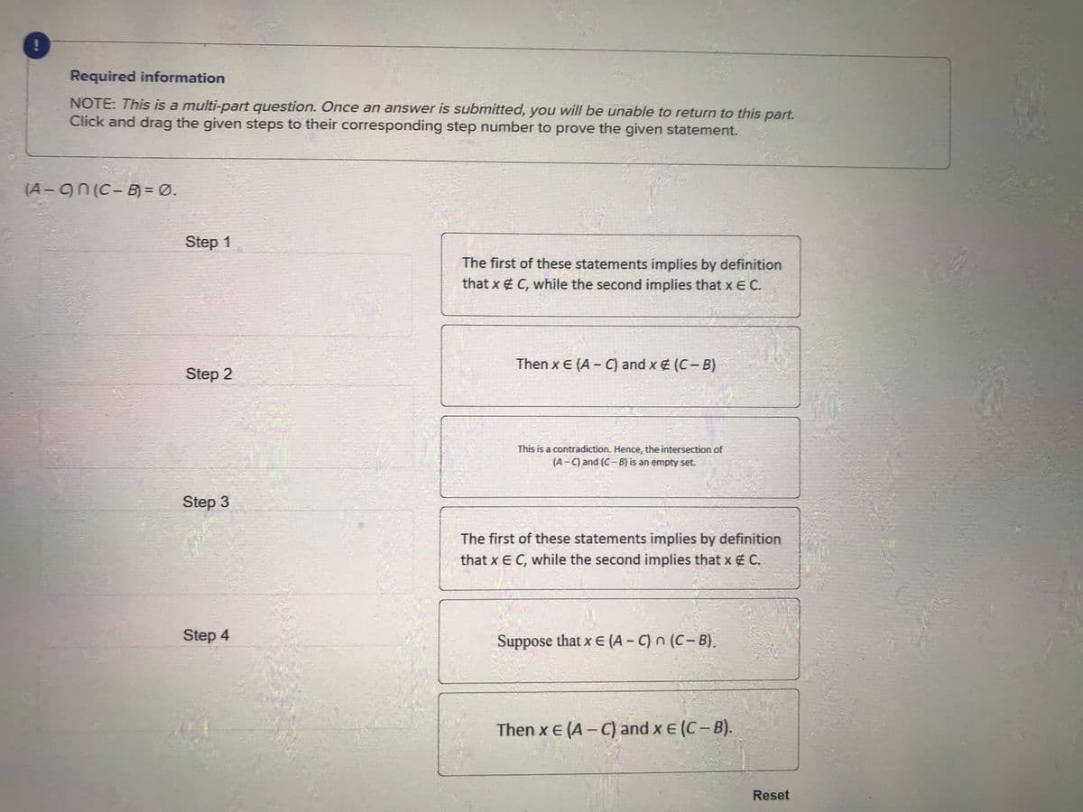 Required information
NOTE: This is a multi-part question. Once an answer is submitted, you will be unable to return to this part.
Click and drag the given steps to their corresponding step number to prove the given statement.
(A-On (C-B) = Ø.
Step 1
Step 2
Step 3
Step 4
The first of these statements implies by definition
that x # C, while the second implies that x E C.
Then x E (A - C) and x # (C-B)
This is a contradiction. Hence, the intersection of
(A-C) and (C-B) is an empty set.
The first of these statements implies by definition
that x E C, while the second implies that x # C.
Suppose that x E (A-C) n (C-B).
Then x E (A-C) and x = (C-B).
Reset