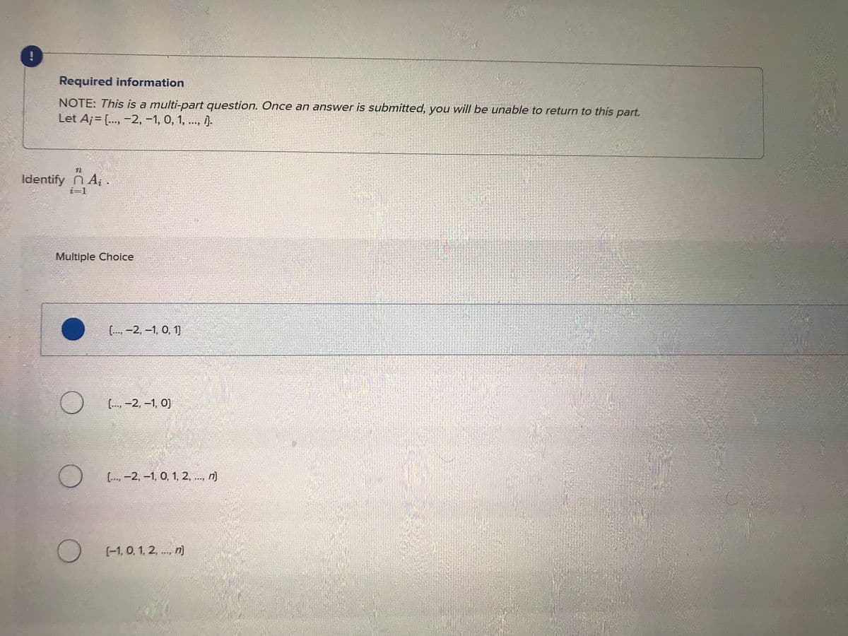 Required information
NOTE: This is a multi-part question. Once an answer is submitted, you will be unable to return to this part.
Let A;= {..., -2, -1, 0, 1, ..., 1}.
n
Identify n Aį .
i=1
Multiple Choice
[.., -2, -1, 0, 1)
(..., -2, -1, 0)
[..., -2, -1, 0, 1, 2, ..., n}
(-1, 0, 1, 2,..., n}