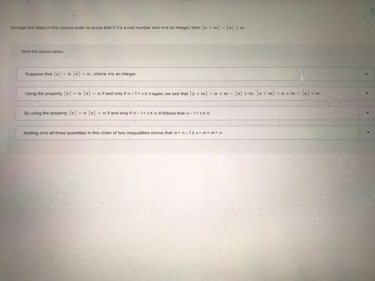 Arrange the steps in the correct order to prove that if x is a real number and m is an integer, then [x+m] = [x] + m.
Rank the options below.
Suppose that [x] = n [x] = n, where n is an integer.
Using the property [x] = n [x] = n if and only if n-1 < x≤ n again, we see that [x+m] =n+m= [x] + m. [x+m] =n+m=[x] + m.
= n [x] = n if and only if n-1 < x≤ n, it follows that n-1 < x≤ n.
By using the property [a] =
Adding m to all three quantities in this chain of two inequalities shows that m+ n-1sx+m<m+n.
>
