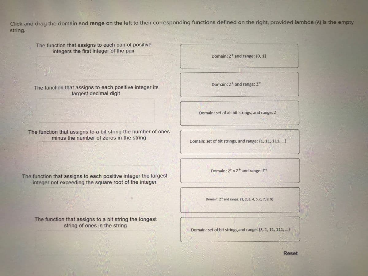 Click and drag the domain and range on the left to their corresponding functions defined on the right, provided lambda (A) is the empty
string.
The function that assigns to each pair of positive
integers the first integer of the pair
The function that assigns to each positive integer its
largest decimal digit
The function that assigns to a bit string the number of ones
minus the number of zeros in the string
The function that assigns to each positive integer the largest
integer not exceeding the square root of the integer
The function that assigns to a bit string the longest
string of ones in the string
Domain: Z* and range: {0, 1}
Domain: Z* and range: Z+
Domain: set of all bit strings, and range: Z
Domain: set of bit strings, and range: (1, 11, 111, ...)
Domain: ZxZ+ and range: Z+
Domain: Z* and range: (1, 2, 3, 4, 5, 6, 7, 8, 9)
Domain: set of bit strings, and range: {h, 1, 11, 111, ...)
Reset
