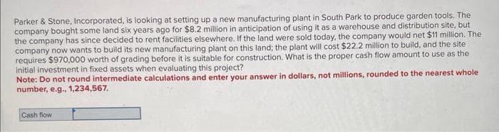 Parker & Stone, Incorporated, is looking at setting up a new manufacturing plant in South Park to produce garden tools. The
company bought some land six years ago for $8.2 million in anticipation of using it as a warehouse and distribution site, but
the company has since decided to rent facilities elsewhere. If the land were sold today, the company would net $11 million. The
company now wants to build its new manufacturing plant on this land; the plant will cost $22.2 million to build, and the site
requires $970,000 worth of grading before it is suitable for construction. What is the proper cash flow amount to use as the
initial investment in fixed assets when evaluating this project?
Note: Do not round intermediate calculations and enter your answer in dollars, not millions, rounded to the nearest whole
number, e.g., 1,234,567.
Cash flow