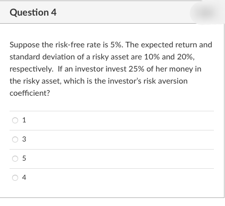 Question 4
Suppose the risk-free rate is 5%. The expected return and
standard deviation of a risky asset are 10% and 20%,
respectively. If an investor invest 25% of her money in
the risky asset, which is the investor's risk aversion
coefficient?
1
3
5
4