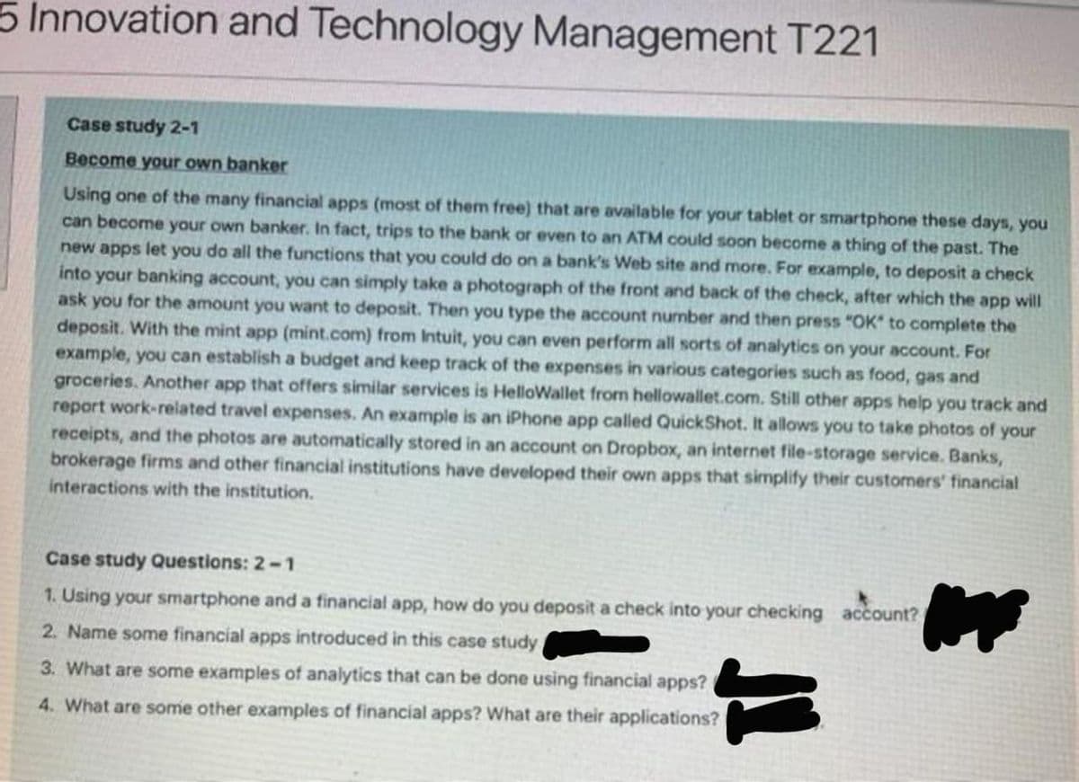 5 Innovation and Technology Management T221
Case study 2-1
Become your own banker
Using one of the many financial apps (most of them free) that are available for your tablet or smartphone these days, you
can become your own banker. In fact, trips to the bank or even to an ATM could soon become a thing of the past. The
new apps let you do all the functions that you could do on a bank's Web site and more. For example, to deposit a check
into your banking account, you can simply take a photograph of the front and back of the check, after which the app will
ask you for the amount you want to deposit. Then you type the account number and then press "OK to complete the
deposit. With the mint app (mint.com) from Intuit, you can even perform all sorts of analytics on your account. For
example, you can establish a budget and keep track of the expenses in various categories such as food, gas and
groceries. Another app that offers similar services is HelloWallet from hellowallet.com. Still other apps help you track and
report work-related travel expenses. An example is an iPhone app called QuickShot. It allows you to take photos of your
receipts, and the photos are automatically stored in an account on Dropbox, an internet file-storage service. Banks,
brokerage firms and other financial institutions have developed their own apps that simplify their customers' financial
interactions with the institution.
Case study Questions: 2-1
1. Using your smartphone and a financial app, how do you deposit a check into your checking account?
2. Name some financial apps introduced in this case study
3. What are some examples of analytics that can be done using financial apps?
4. What are some other examples of financial apps? What are their applications?
