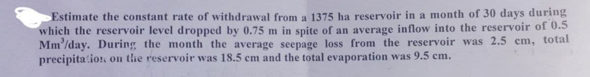 Estimate the constant rate of withdrawal from a 1375 ha reservoir in a month of 30 days during
which the reservoir level dropped by 0.75 m in spite of an average inflow into the reservoir of 0.5
Mm'/day. During the month the average seepage loss from the reservoir was 2.5 cm, total
precipitation on the reservoir was 18.5 cm and the total evaporation was 9.5 cm.