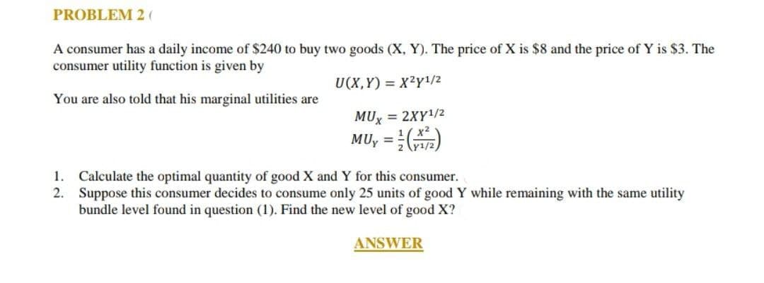 PROBLEM 2 (
A consumer has a daily income of $240 to buy two goods (X, Y). The price of X is $8 and the price of Y is $3. The
consumer utility function is given by
U(X,Y) = X2y1/2
You are also told that his marginal utilities are
MUX
= 2XY¹/2
MUy = (X²)
1. Calculate the optimal quantity of good X and Y for this consumer.
2.
Suppose this consumer decides to consume only 25 units of good Y while remaining with the same utility
bundle level found in question (1). Find the new level of good X?
ANSWER