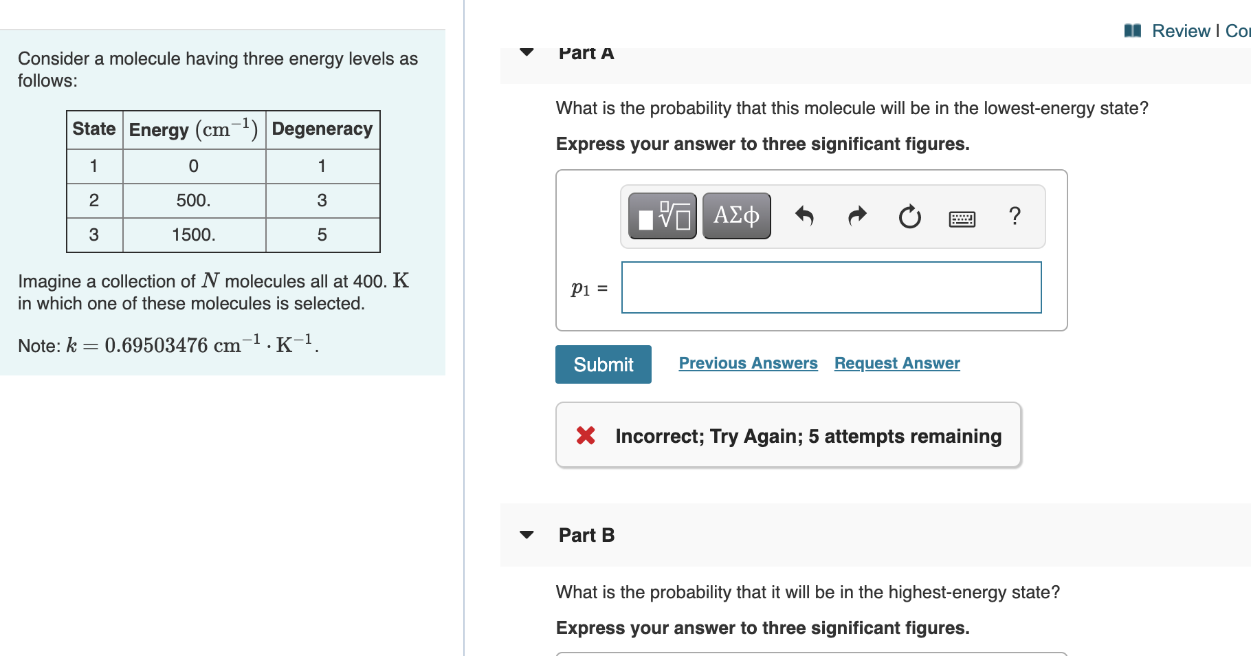 Part A
What is the probability that this molecule will be in the lowest-energy state?
Express your answer to three significant figures.
?
Pi =
Submit
Previous Answers Request Answer
X Incorrect; Try Again; 5 attempts remaining
Part B
What is the probability that it will be in the highest-energy state?
Express your answer to three significant figures.
