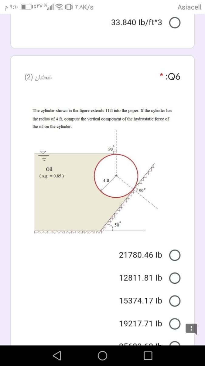 e 9:1.
Asiacell
33.840 Ib/ft^3
نقطتان )2(
* :Q6
The cylinder shown in the figure extends 11ft into the paper. If the cylinder has
the radius of 4 ft, compute the vertical component of the hydrostatic force of
the oil on the cylinder.
90
Oil
( s.g. =- 0.85 )
4 ft
90°
21780.46 Ib
12811.81 Ib
15374.17 Ib O
19217.71 Ib
