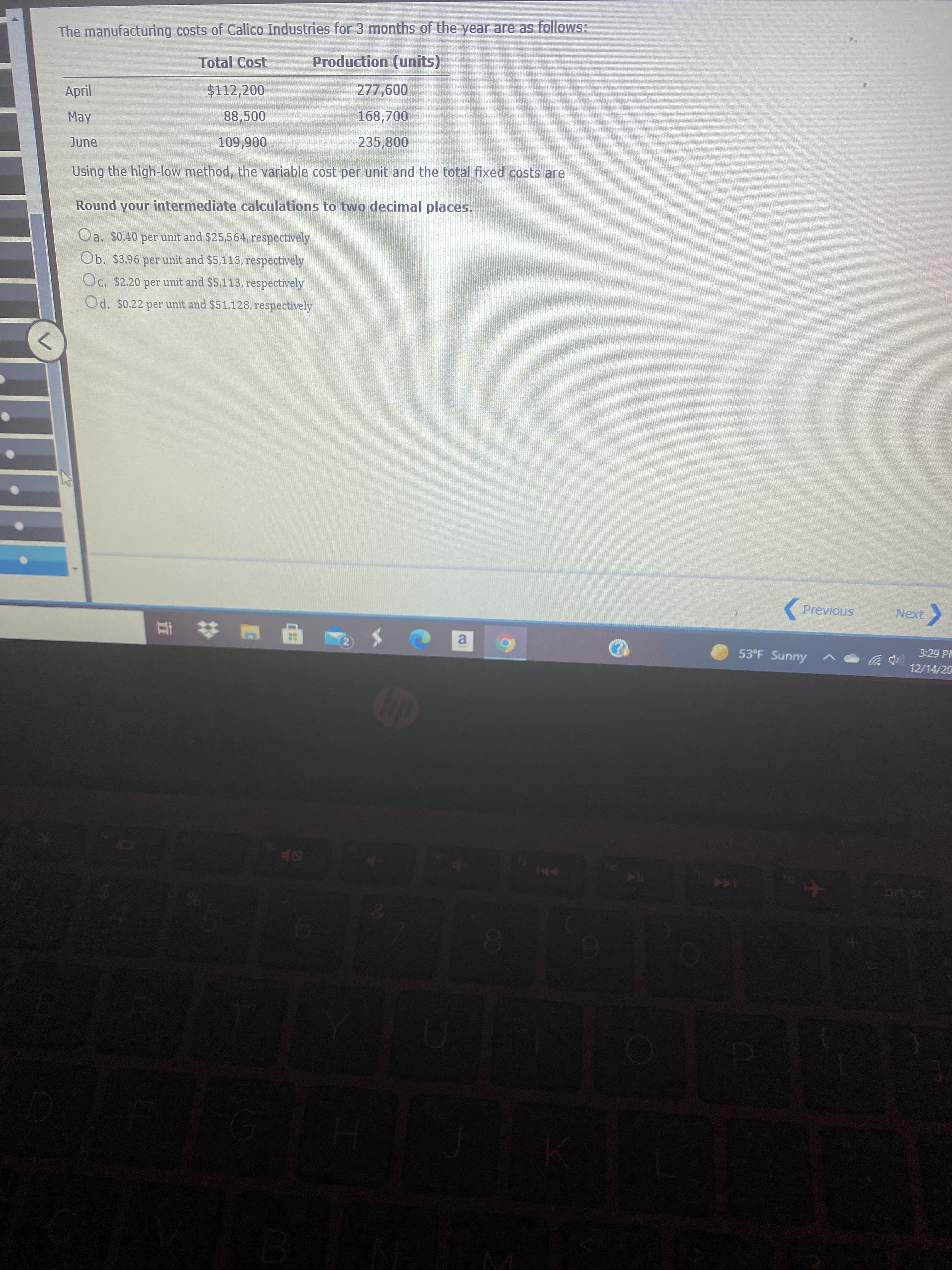 The manufacturing costs of Calico Industries for 3 months of the year are as follows:
Total Cost
Production (units)
April
$112,200
May
88,500
168,700
235,800
006'601
Using the high-low method, the variable cost per unit and the total fixed costs are
June
Round your intermediate calculations to two decimal places.
Oa. $0.40 per unit and $25,564, respectively
Ob. $3.96 per unit and $5,113, respectively
Oc. $2.20 per unit and $5,113, respectively
Od. $0.22 per unit and $51,128, respectively
Previous
Next
a.
53°F Sunny
3:29 PM
12/14/20
114
EGO
144
