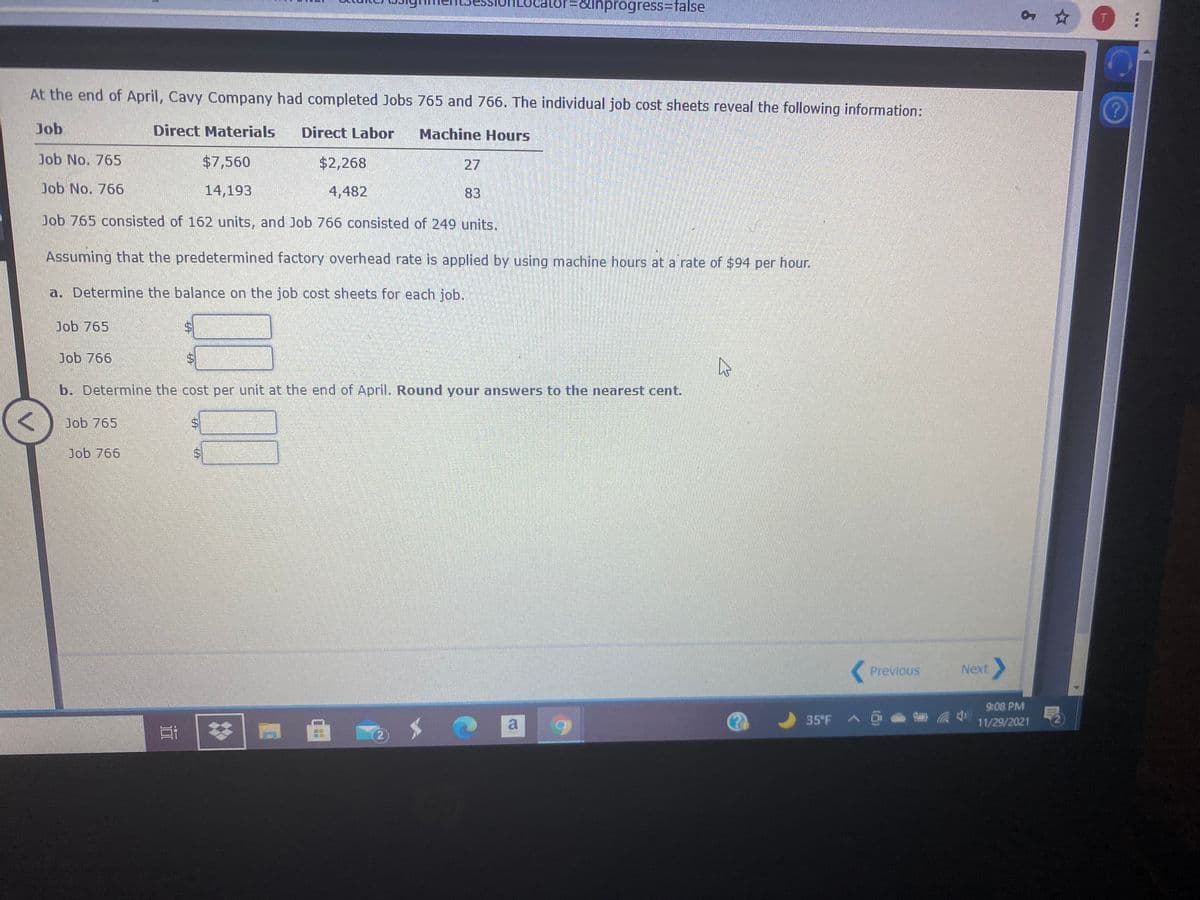 1ainprogress=false
T.
At the end of April, Cavy Company had completed Jobs 765 and 766. The individual job cost sheets reveal the following information:
Job
Direct Materials
Direct Labor
Machine Hours
Job No. 765
$7,560
$2,268
27
Job No. 766
14,193
4,482
83
Job 765 consisted of 162 units, and Job 766 consisted of 249 units.
Assuming that the predetermined factory overhead rate is applied by using machine hours at a rate of $94 per hour.
a. Determine the balance on the job cost sheets for each job.
Dob 765
Job 766
b. Determine the cost per unit at the end of April. Round your answers to the nearest cent.
Job 765
Job 766
Previous
Next
9:08 PM
35 F
11/29/2021
2)
%24
%24
%24
%24
